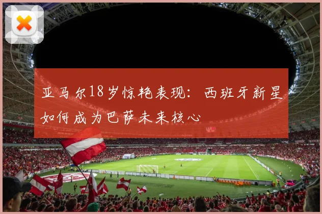亚马尔18岁惊艳表现：西班牙新星如何成为巴萨未来核心