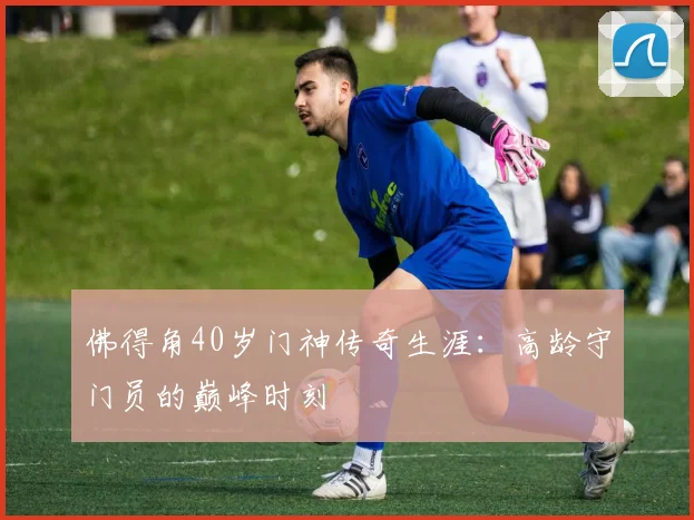 佛得角40岁门神传奇生涯：高龄守门员的巅峰时刻