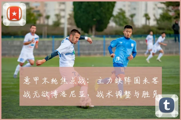 意甲末轮焦点战:主力缺阵国米客战无欲博洛尼亚,战术调整与胜负关键解析