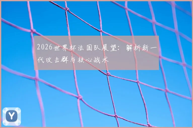 2026世界杯法国队展望：解析新一代攻击群与核心战术