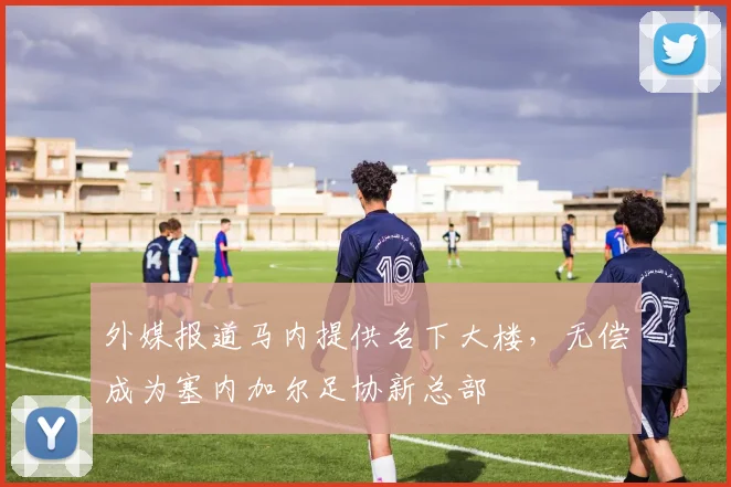外媒报道马内提供名下大楼，无偿成为塞内加尔足协新总部