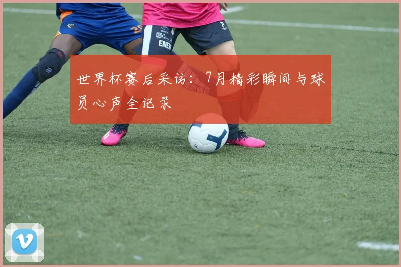 世界杯赛后采访:7月精彩瞬间与球员心声全记录
