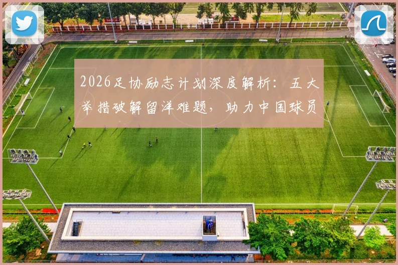 2026足协励志计划深度解析：五大举措破解留洋难题，助力中国球员向高水平联赛迈进