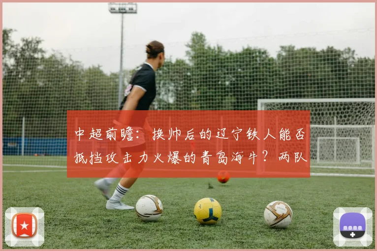 中超前瞻:换帅后的辽宁铁人能否抵挡攻击力火爆的青岛海牛?两队近期状态深度解析