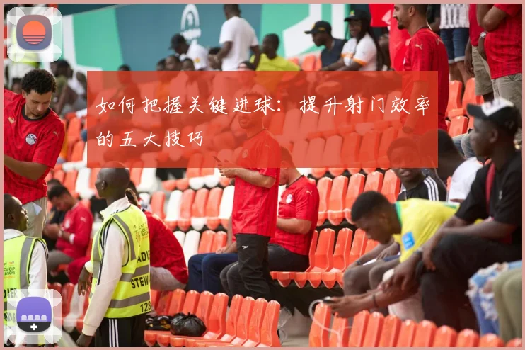 如何把握关键进球:提升射门效率的五大技巧