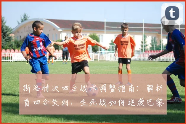 斯洛特次回合战术调整指南:解析首回合失利,生死战如何逆袭巴黎