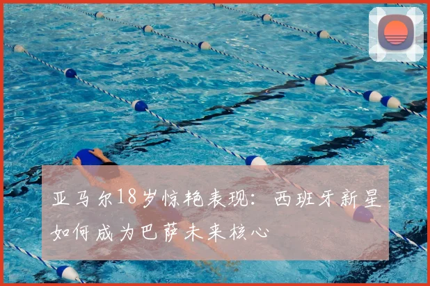 亚马尔18岁惊艳表现:西班牙新星如何成为巴萨未来核心