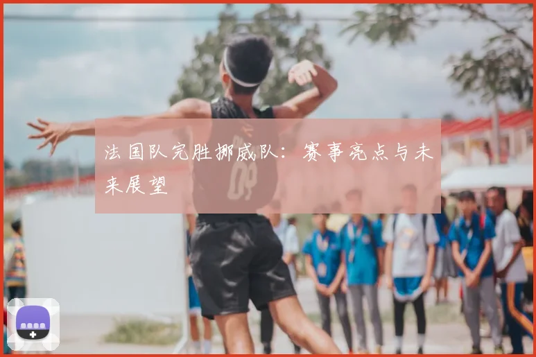 法国队完胜挪威队:赛事亮点与未来展望